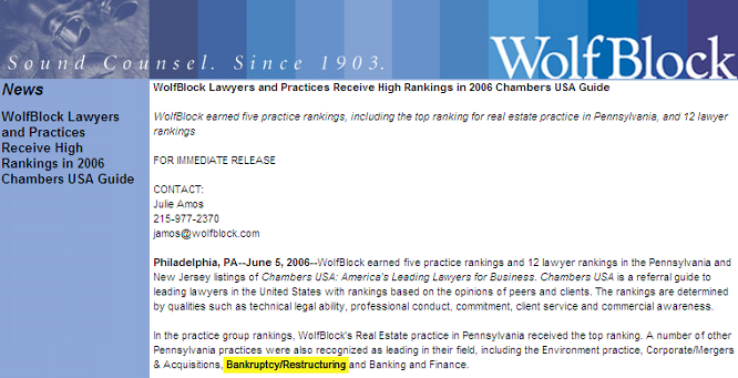 WolfBlock Lawyers and Practices Receive High Rankings in 2006 Chambers USA Guide  WolfBlock earned five practice rankings, including the top ranking for real estate practice in Pennsylvania, and 12 lawyer rankings  FOR IMMEDIATE RELEASE  CONTACT: Julie Amos 215-977-2370 
 <script language='JavaScript' type='text/javascript'>
 <!--
 var prefix = 'mailto:';
 var suffix = '';
 var attribs = '';
 var path = 'hr' + 'ef' + '=';
 var addy45131 = 'jamos' + '@';
 addy45131 = addy45131 + 'wolfblock' + '.' + 'com';
 document.write( '<a ' + path + '\'' + prefix + addy45131 + suffix + '\'' + attribs + '>' );
 document.write( addy45131 );
 document.write( '<\/a>' );
 //-->
 </script><script language='JavaScript' type='text/javascript'>
 <!--
 document.write( '<span style=\'display: none;\'>' );
 //-->
 </script>This e-mail address is being protected from spambots. You need JavaScript enabled to view it
 <script language='JavaScript' type='text/javascript'>
 <!--
 document.write( '</' );
 document.write( 'span>' );
 //-->
 </script>  Philadelphia, PA--June 5, 2006--WolfBlock earned five practice rankings and 12 lawyer rankings in the Pennsylvania and New Jersey listings of Chambers USA: America's Leading Lawyers for Business. Chambers USA is a referral guide to leading lawyers in the United States with rankings based on the opinions of peers and clients. The rankings are determined by qualities such as technical legal ability, professional conduct, commitment, client service and commercial awareness.  In the practice group rankings, WolfBlock's Real Estate practice in Pennsylvania received the top ranking. A number of other Pennsylvania practices were also recognized as leading in their field, including the Environment practice, Corporate/Mergers & Acquisitions, Bankruptcy/Restructuring and Banking and Finance.  Herman Fala, the chair of WolfBlock's Real Estate group, was ranked in the top 10 for individual lawyers. In the practice area of Banking and Finance, Bruce Lesser was recognized with a top ranking.  Other leading lawyers selected in the firm's Pennsylvania offices include, in Philadelphia: Ronald Glazer, Real Estate; Mark Kessler, Corporate/Mergers and Acquisitions; Steven Miano, Environment; Henry Miller, Real Estate; Kermit Rader, Environment; Jason Shargel, Corporate/Mergers and Acquisitions; Michael Temin, Bankruptcy/Restructuring; Kenneth Warren, Environment; and James Williams, Real Estate. In addition, from our Roseland, New Jersey, office, Peter Herzberg was listed for Environment.  About Wolf, Block, Schorr and Solis-Cohen  Founded in Philadelphia in 1903, Wolf, Block, Schorr and Solis-Cohen LLP, a Pennsylvania limited liability partnership, is an organization of 300 attorneys and other professionals offering legal and law-related services throughout the Northeast. Legal services in the areas of corporate and securities, emerging growth, venture capital counseling, information technology, intellectual property, international transactions, real estate, litigation, environmental law, health law, employment law, personal planning, and consumer law are provided in several Wolf, Block, Schorr and Solis-Cohen offices: WolfBlock Brach Eichler in Roseland, NJ; WolfBlock Public Strategies Group in Boston, MA and Washington, D.C.; and Government Relations services in Harrisburg, PA.